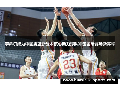 李凯尔成为中国男篮新战术核心助力球队冲击国际赛场新高峰 李凯尔成为中国男篮新战术核心助力球队冲击国际赛场新高峰