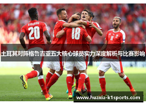 土耳其对阵格鲁吉亚五大核心球员实力深度解析与比赛影响 土耳其对阵格鲁吉亚五大核心球员实力深度解析与比赛影响