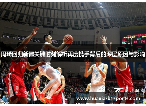 周琦回归新疆关键时刻解析再度携手背后的深层原因与影响 周琦回归新疆关键时刻解析再度携手背后的深层原因与影响