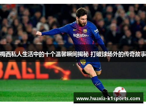 梅西私人生活中的十个温馨瞬间揭秘 打破球场外的传奇故事