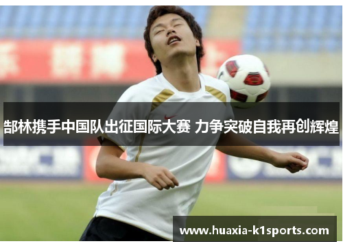 郜林携手中国队出征国际大赛 力争突破自我再创辉煌