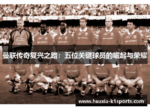 曼联传奇复兴之路:五位关键球员的崛起与荣耀 曼联传奇复兴之路:五位关键球员的崛起与荣耀