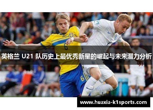 英格兰 U21 队历史上最优秀新星的崛起与未来潜力分析